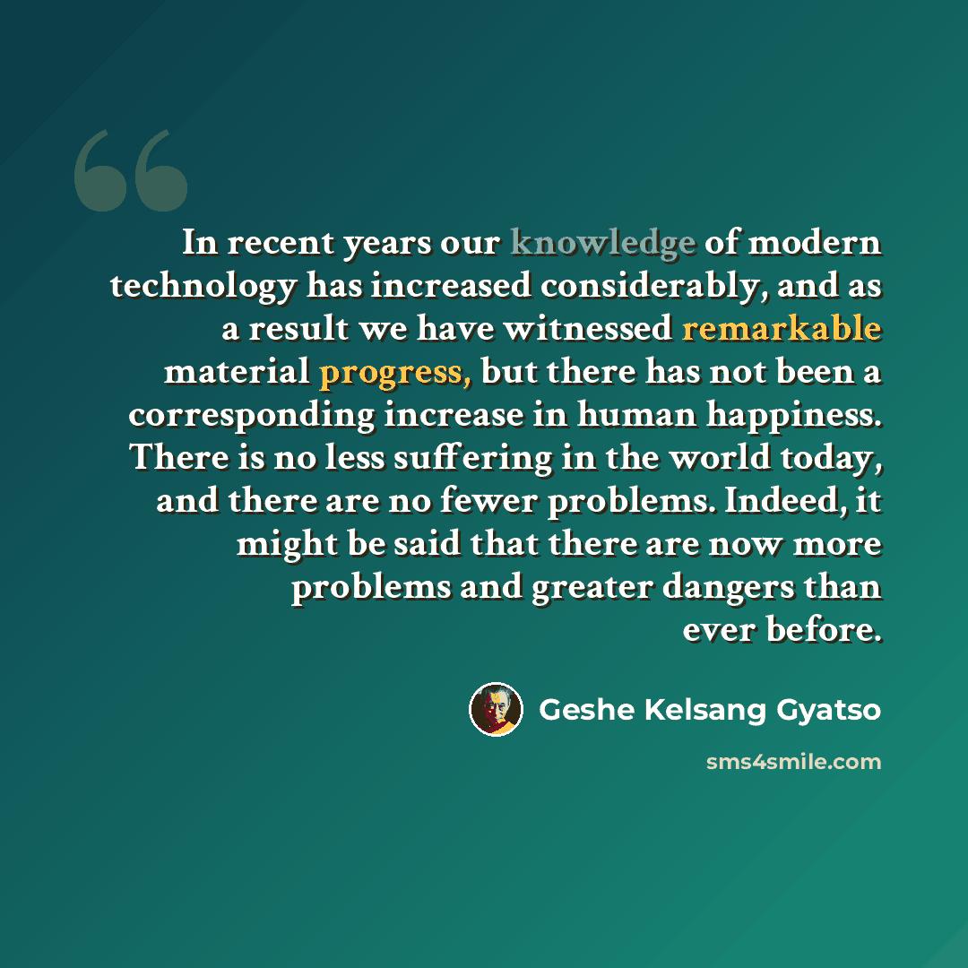 “In recent years our knowledge of modern technology has increased considerably, and as a result we have witnessed remarkable material progress, but there has not been a corresponding increase in human happiness. There is no less suffering in the world today, and there are no fewer problems. Indeed…” quote by Geshe Kelsang Gyatso
