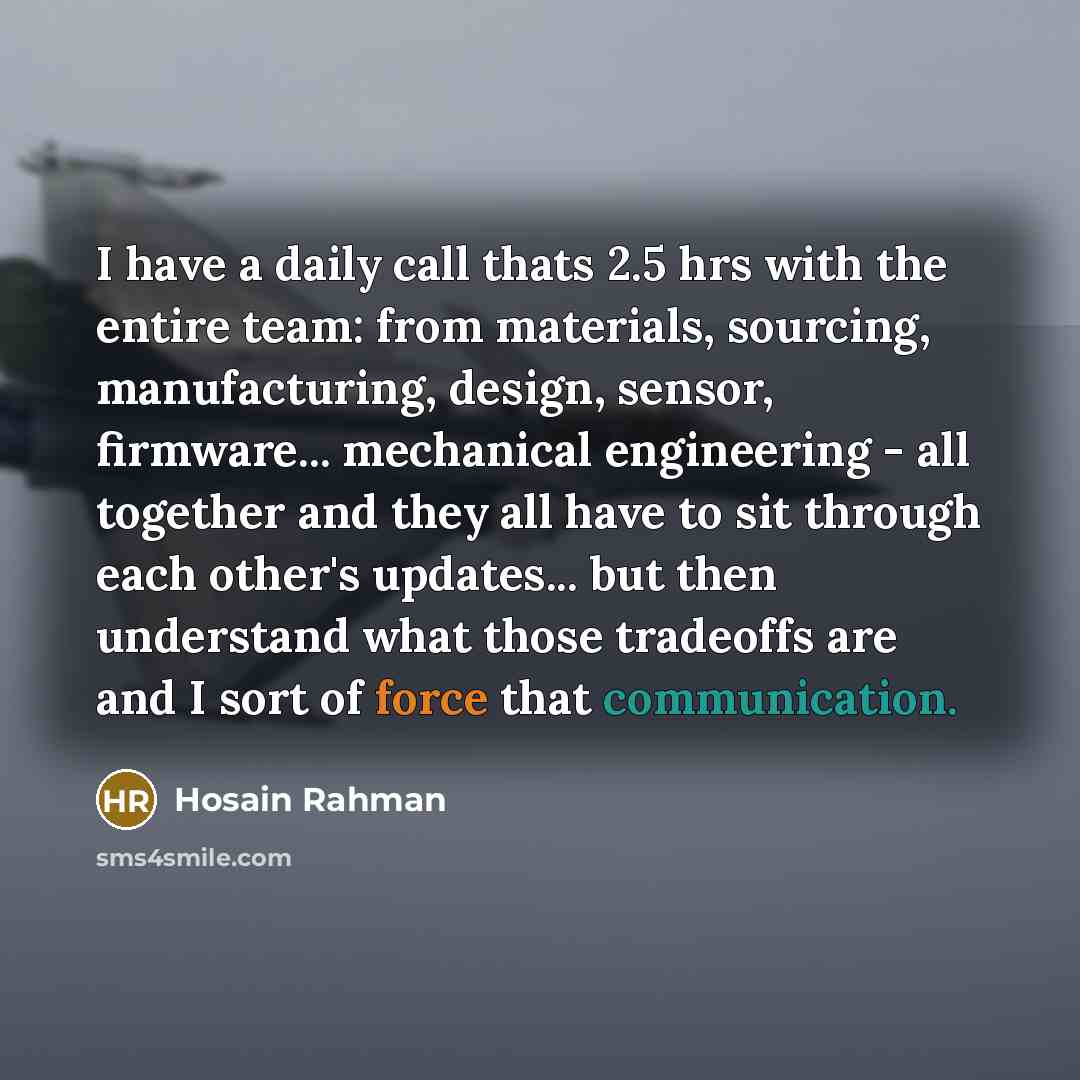 “I have a daily call thats 2.5 hrs with the entire team: from materials, sourcing, manufacturing, design, sensor, firmware... mechanical engineering - all together and they all have to sit through each other's updates... but then understand what those tradeoffs are and I sort of force that…” quote by Hosain Rahman