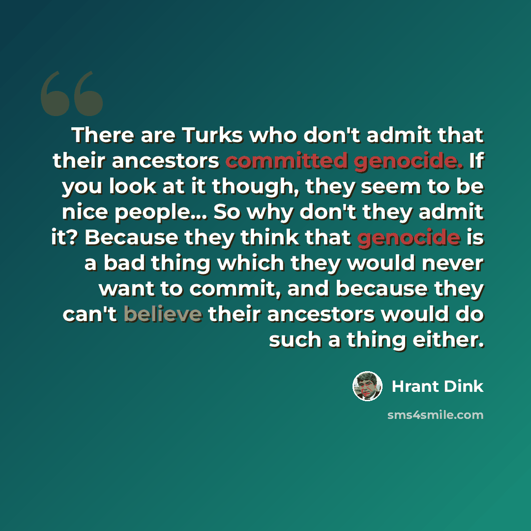 “There are Turks who don't admit that their ancestors committed genocide. If you look at it though, they seem to be nice people… So why don't they admit it? Because they think that genocide is a bad thing which they would never want to commit, and because they can't believe their ancestors would do…” quote by Hrant Dink