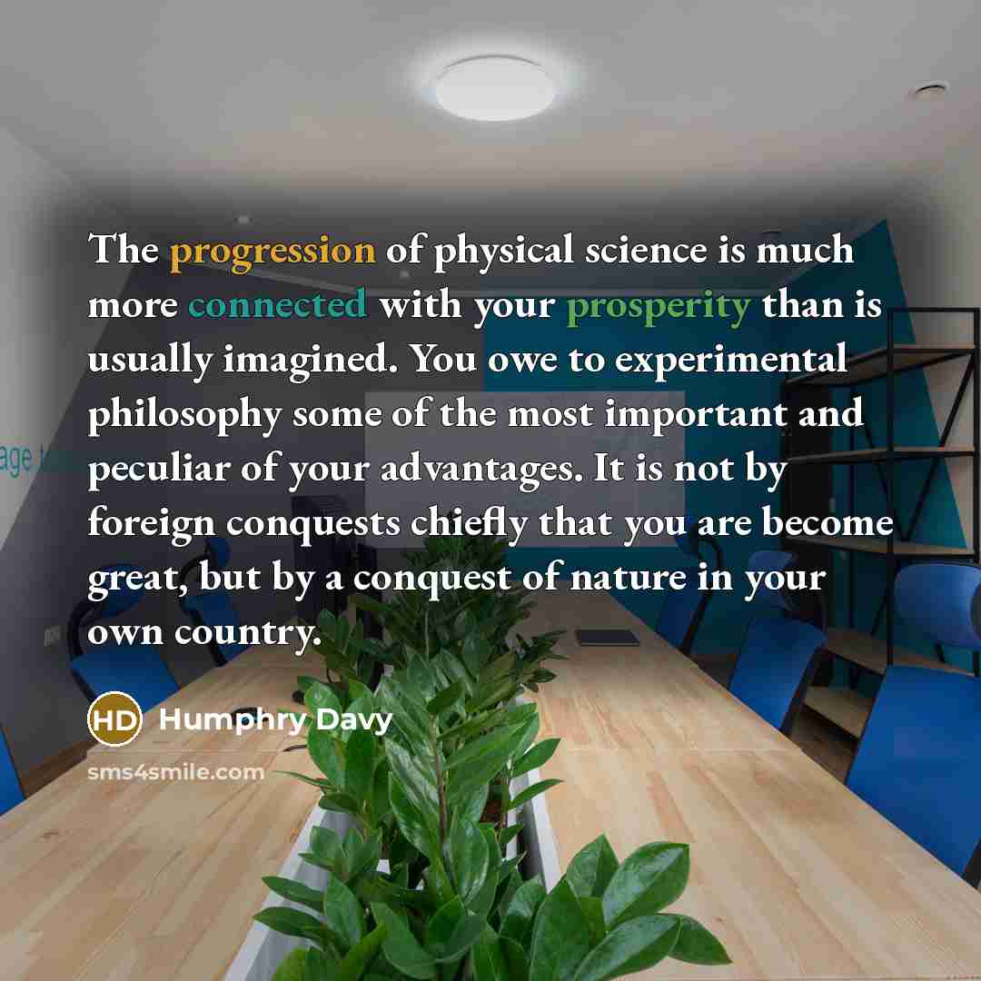 “The progression of physical science is much more connected with your prosperity than is usually imagined. You owe to experimental philosophy some of the most important and peculiar of your advantages. It is not by foreign conquests chiefly that you are become great, but by a conquest of nature in…” quote by Humphry Davy