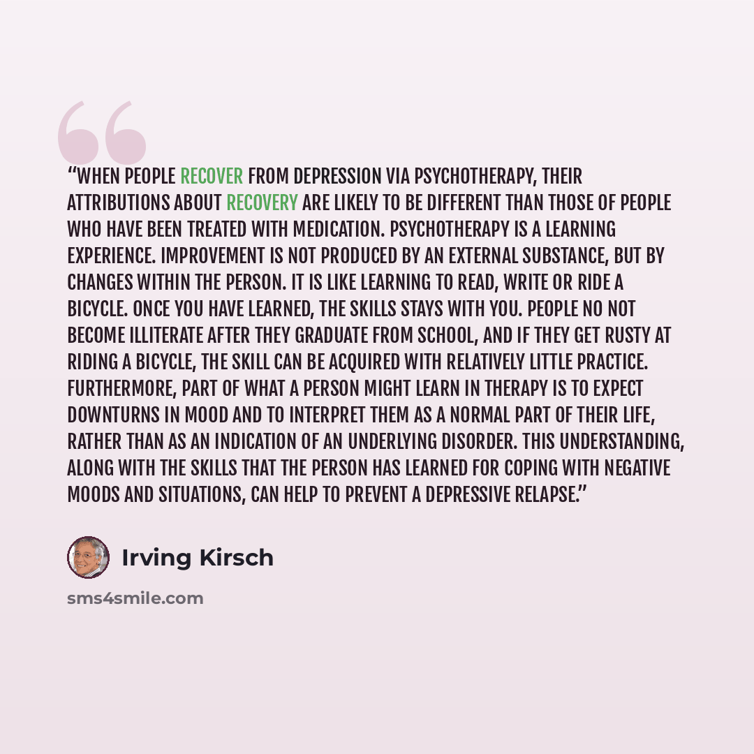 “When people recover from depression via psychotherapy, their attributions about recovery are likely to be different than those of people who have been treated with medication. Psychotherapy is a learning experience. Improvement is not produced by an external substance, but by changes within the…” quote by Irving Kirsch