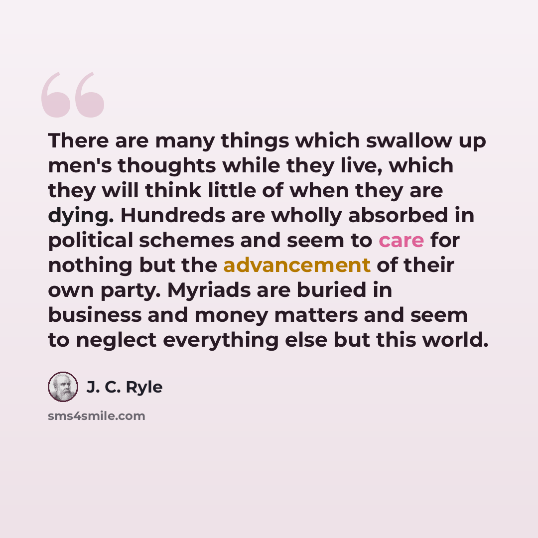 “There are many things which swallow up men's thoughts while they live, which they will think little of when they are dying. Hundreds are wholly absorbed in political schemes and seem to care for nothing but the advancement of their own party. Myriads are buried in business and money matters and…” quote by J. C. Ryle