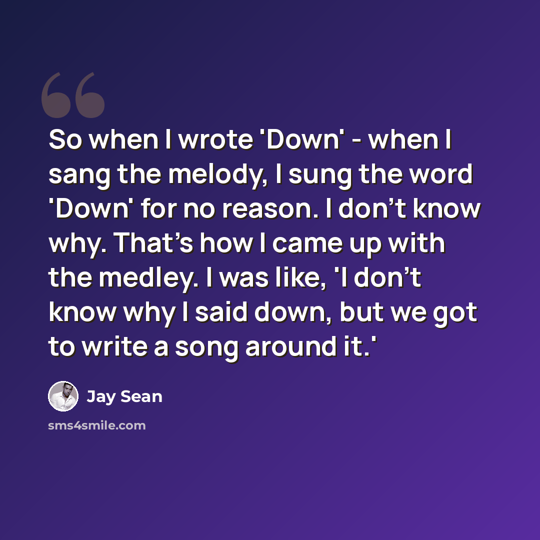 “So when I wrote 'Down' - when I sang the melody, I sung the word 'Down' for no reason. I don't know why. That's how I came up with the medley. I was like, 'I don't know why I said down, but we got to write a song around it.'” quote by Jay Sean