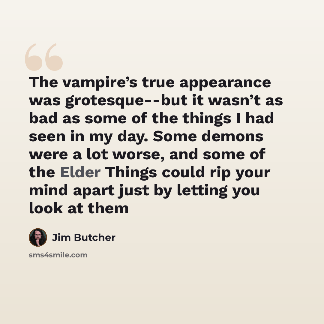 “The vampire’s true appearance was grotesque--but it wasn’t as bad as some of the things I had seen in my day. Some demons were a lot worse, and some of the Elder Things could rip your mind apart just by letting you look at them” quote by Jim Butcher