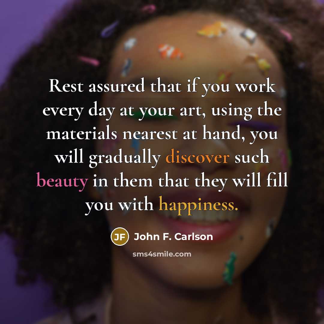 “Rest assured that if you work every day at your art, using the materials nearest at hand, you will gradually discover such beauty in them that they will fill you with happiness.” quote by John F. Carlson