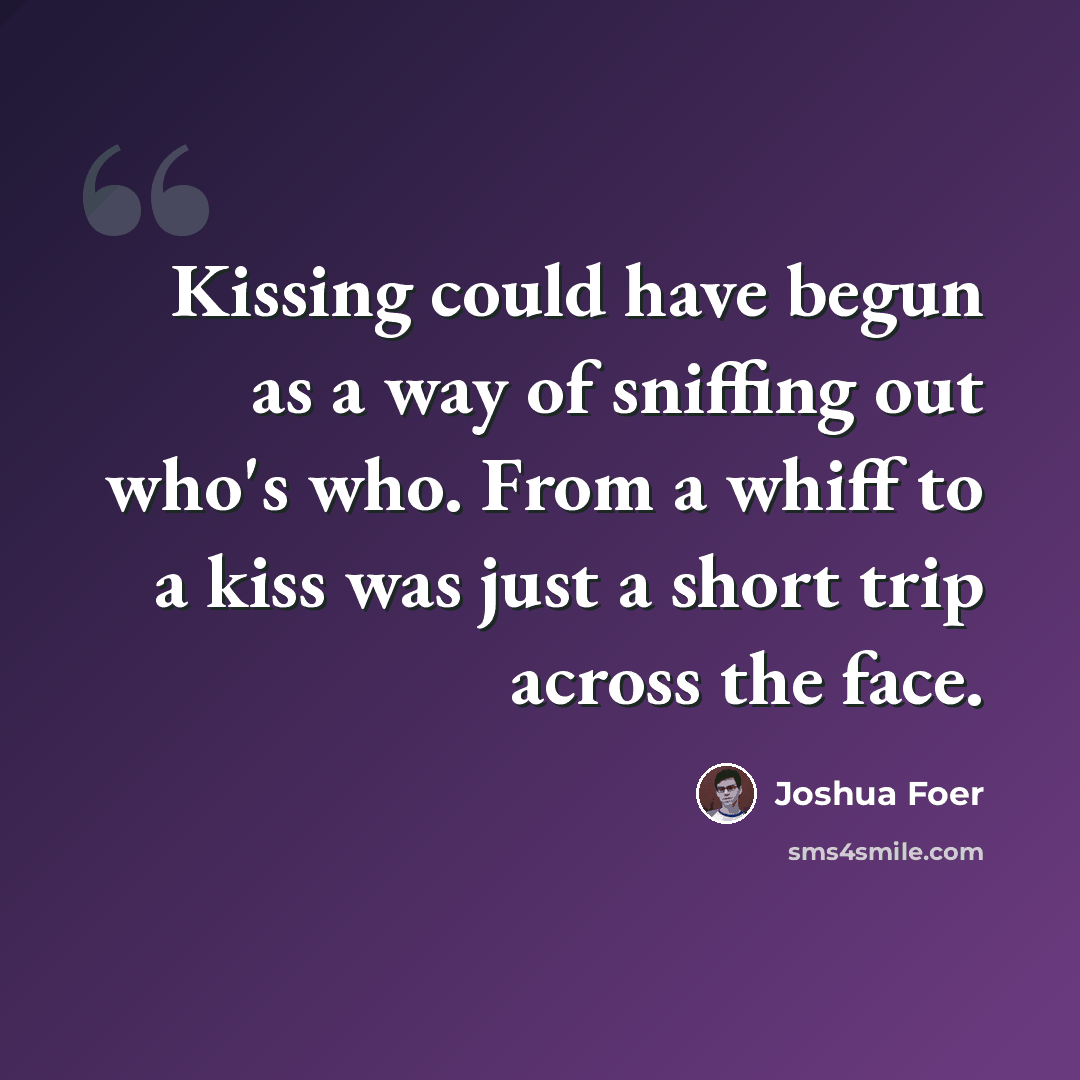 “Kissing could have begun as a way of sniffing out who's who. From a whiff to a kiss was just a short trip across the face.” quote by Joshua Foer