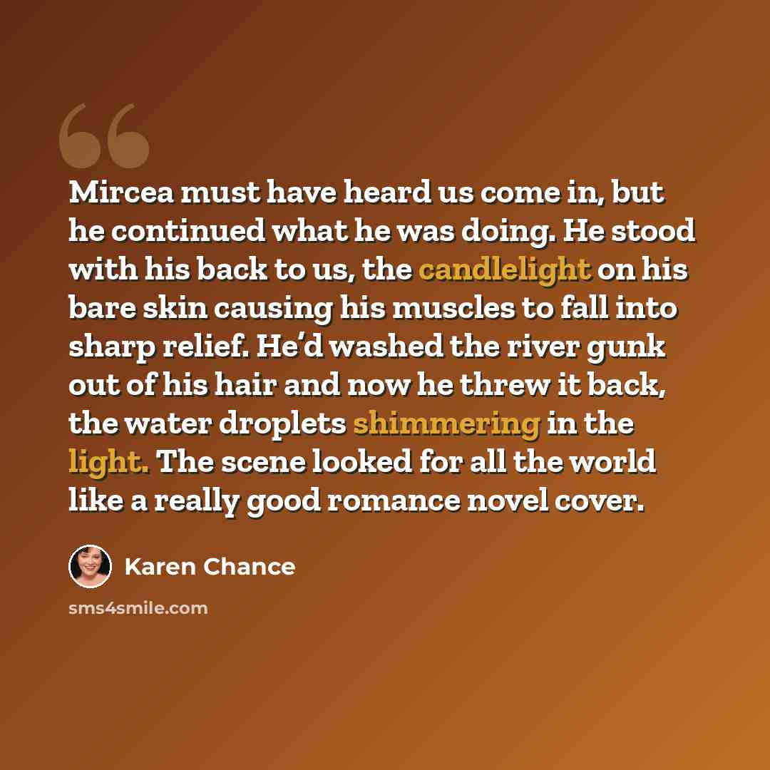 “Mircea must have heard us come in, but he continued what he was doing. He stood with his back to us, the candlelight on his bare skin causing his muscles to fall into sharp relief. He’d washed the river gunk out of his hair and now he threw it back, the water droplets shimmering in the light. The…” quote by Karen Chance