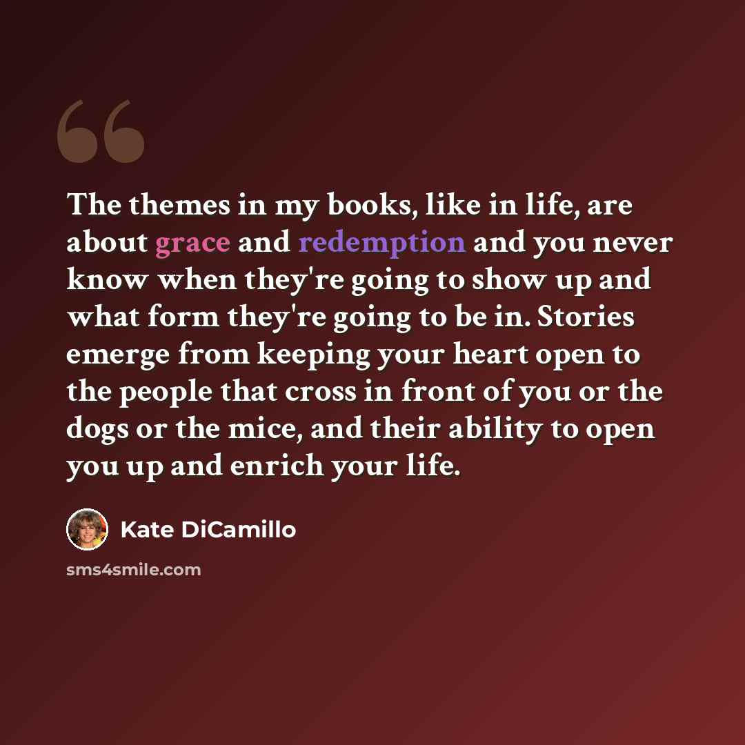 “The themes in my books, like in life, are about grace and redemption and you never know when they're going to show up and what form they're going to be in. Stories emerge from keeping your heart open to the people that cross in front of you or the dogs or the mice, and their ability to open you up…” quote by Kate DiCamillo