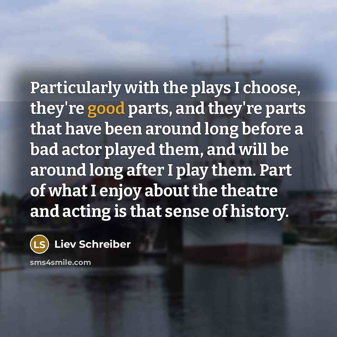“Particularly with the plays I choose, they're good parts, and they're parts that have been around long before a bad actor played them, and will be around long after I play them. Part of what I enjoy about the theatre and acting is that sense of history.” quote by Liev Schreiber