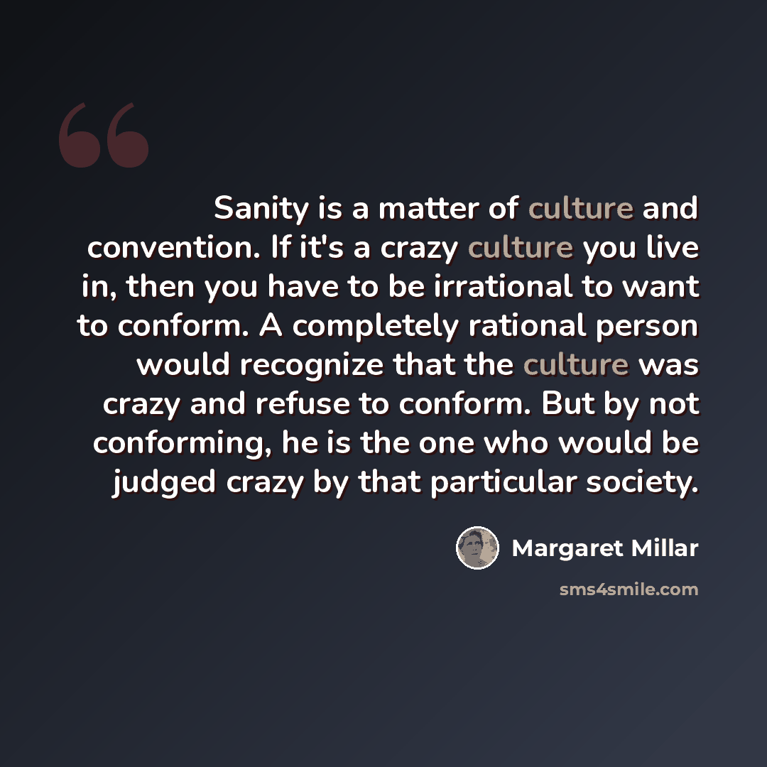“Sanity is a matter of culture and convention. If it's a crazy culture you live in, then you have to be irrational to want to conform. A completely rational person would recognize that the culture was crazy and refuse to conform. But by not conforming, he is the one who would be judged crazy by…” quote by Margaret Millar