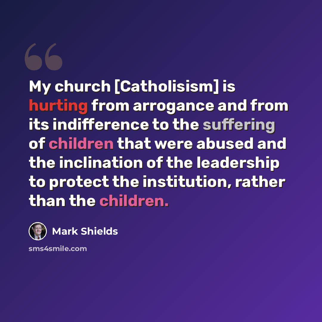 “My church [Catholisism] is hurting from arrogance and from its indifference to the suffering of children that were abused and the inclination of the leadership to protect the institution, rather than the children.” quote by Mark Shields
