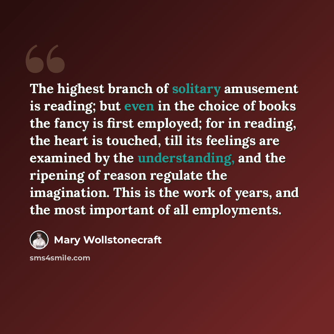 “The highest branch of solitary amusement is reading; but even in the choice of books the fancy is first employed; for in reading, the heart is touched, till its feelings are examined by the understanding, and the ripening of reason regulate the imagination. This is the work of years, and the most…” quote by Mary Wollstonecraft