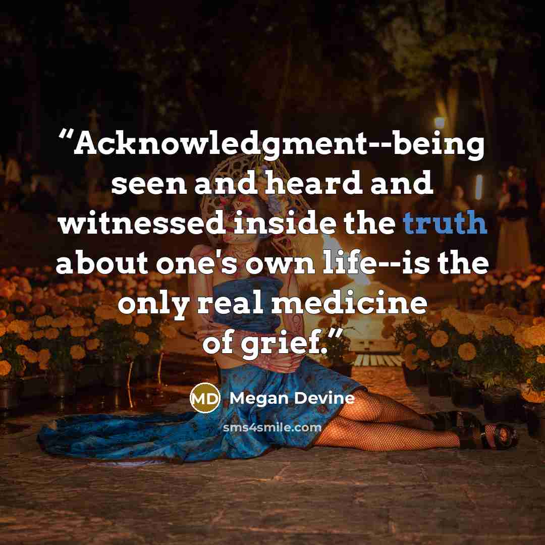 “Acknowledgment--being seen and heard and witnessed inside the truth about one's own life--is the only real medicine of grief.” quote by Megan Devine
