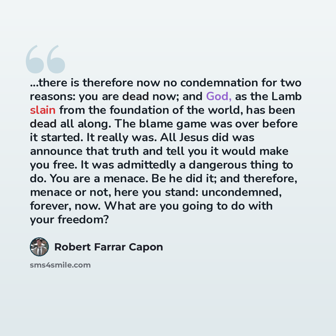 “...there is therefore now no condemnation for two reasons: you are dead now; and God, as the Lamb slain from the foundation of the world, has been dead all along. The blame game was over before it started. It really was. All Jesus did was announce that truth and tell you it would make you free. It…” quote by Robert Farrar Capon