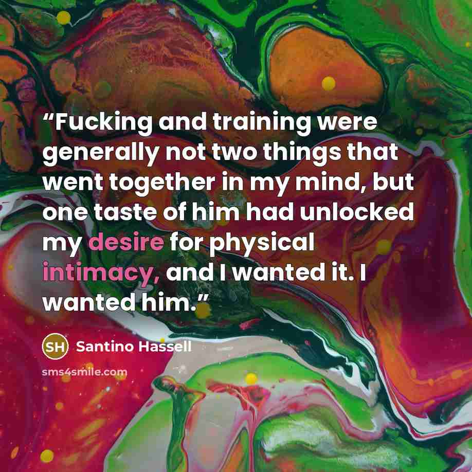 “Fucking and training were generally not two things that went together in my mind, but one taste of him had unlocked my desire for physical intimacy, and I wanted it. I wanted him.” quote by Santino Hassell
