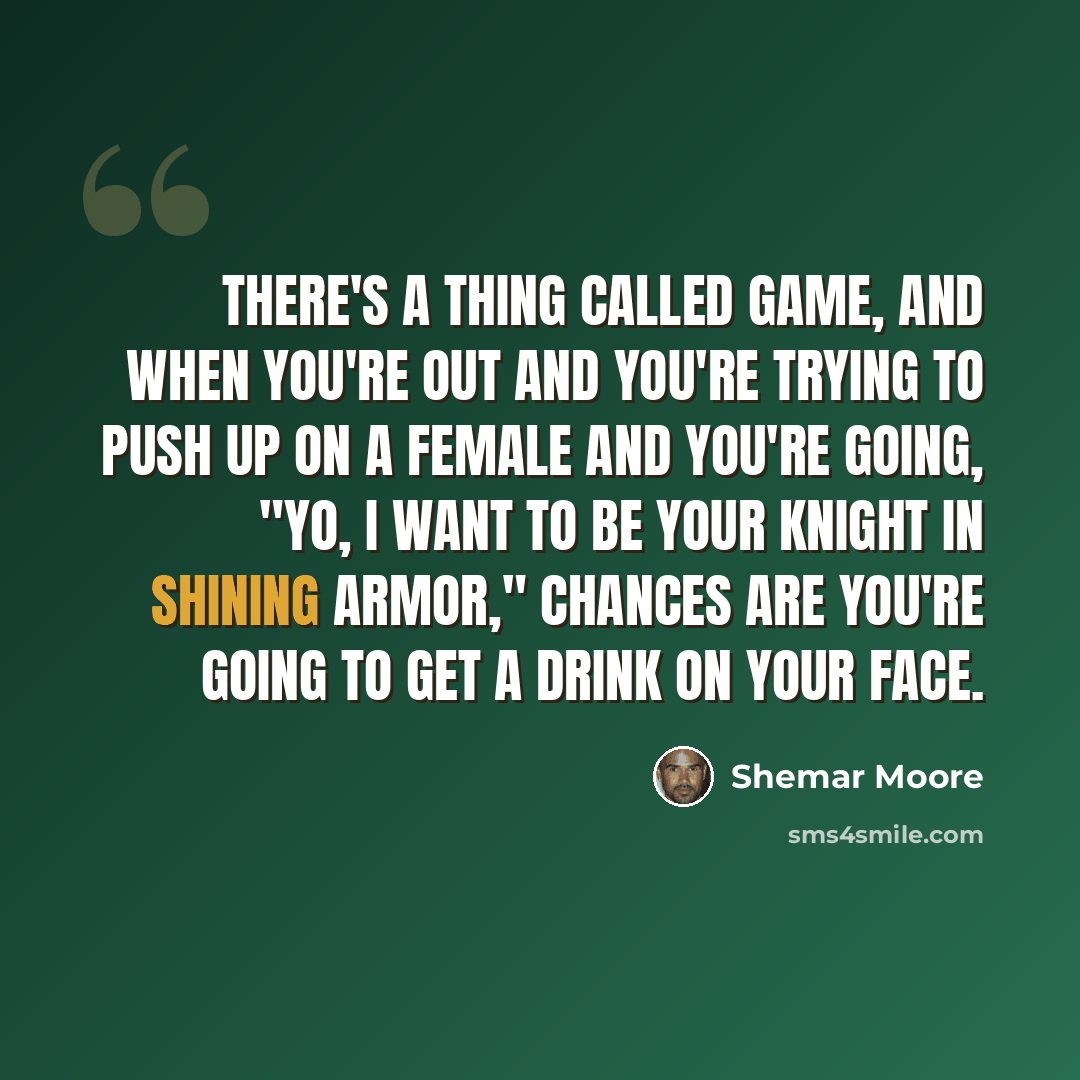 “There's a thing called game, and when you're out and you're trying to push up on a female and you're going, "Yo, I want to be your knight in shining armor," chances are you're going to get a drink on your face.” quote by Shemar Moore