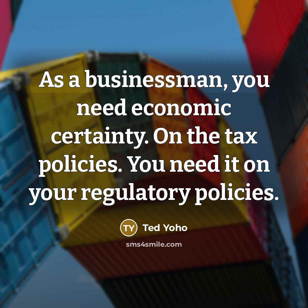 “As a businessman, you need economic certainty. On the tax policies. You need it on your regulatory policies.” quote by Ted Yoho