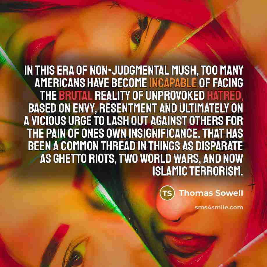 “In this era of non-judgmental mush, too many Americans have become incapable of facing the brutal reality of unprovoked hatred, based on envy, resentment and ultimately on a vicious urge to lash out against others for the pain of ones own insignificance. That has been a common thread in things as…” quote by Thomas Sowell