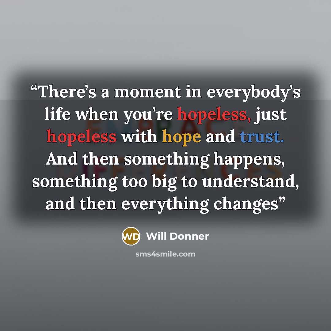 “There’s a moment in everybody’s life when you’re hopeless, just hopeless with hope and trust. And then something happens, something too big to understand, and then everything changes” quote by Will Donner