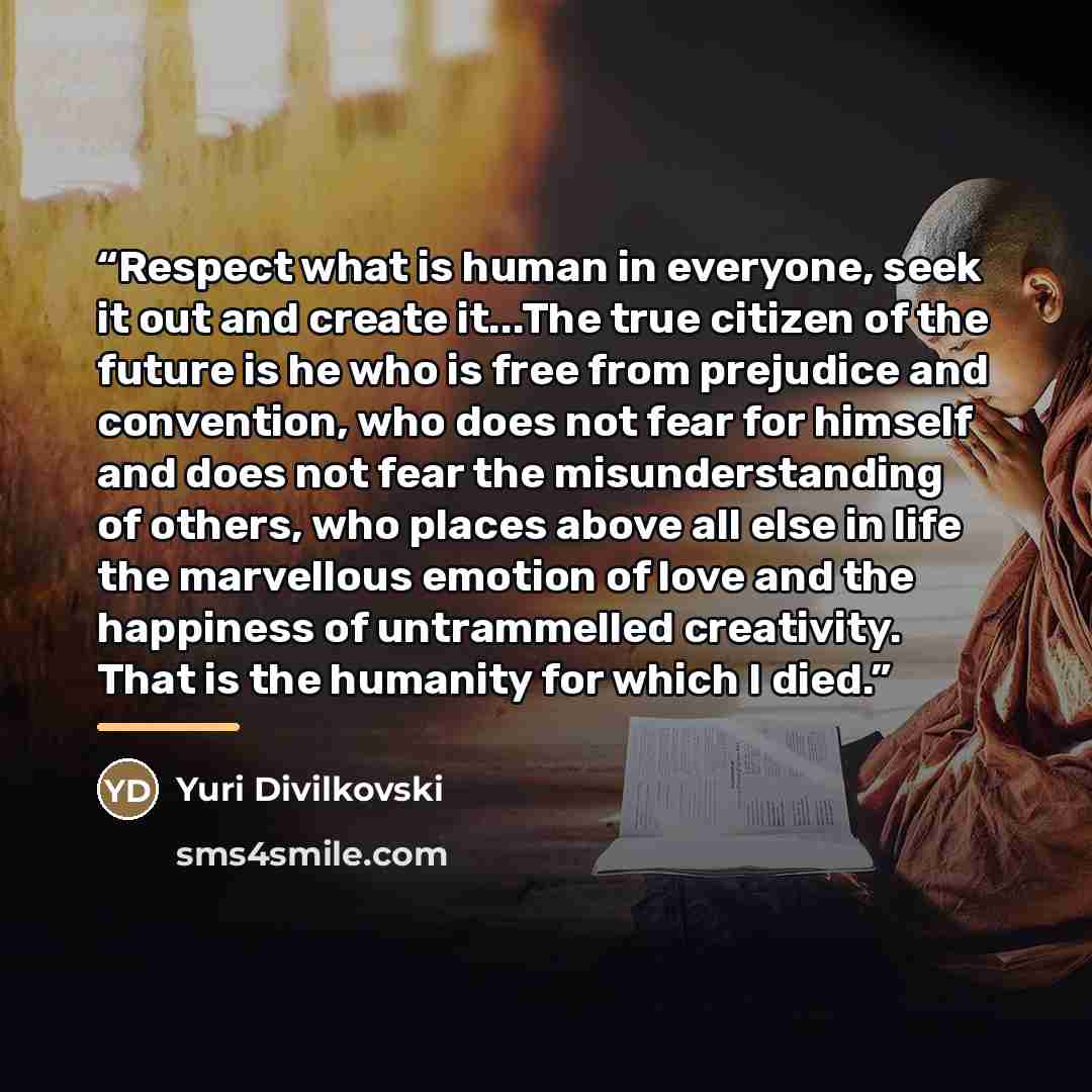 “Respect what is human in everyone, seek it out and create it...The true citizen of the future is he who is free from prejudice and convention, who does not fear for himself and does not fear the misunderstanding of others, who places above all else in life the marvellous emotion of love and the…” quote by Yuri Divilkovski
