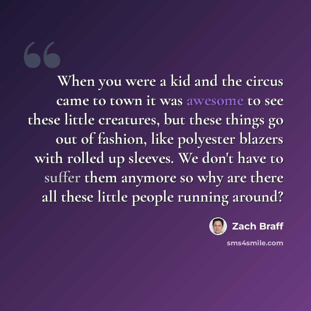 “When you were a kid and the circus came to town it was awesome to see these little creatures, but these things go out of fashion, like polyester blazers with rolled up sleeves. We don't have to suffer them anymore so why are there all these little people running around?” quote by Zach Braff