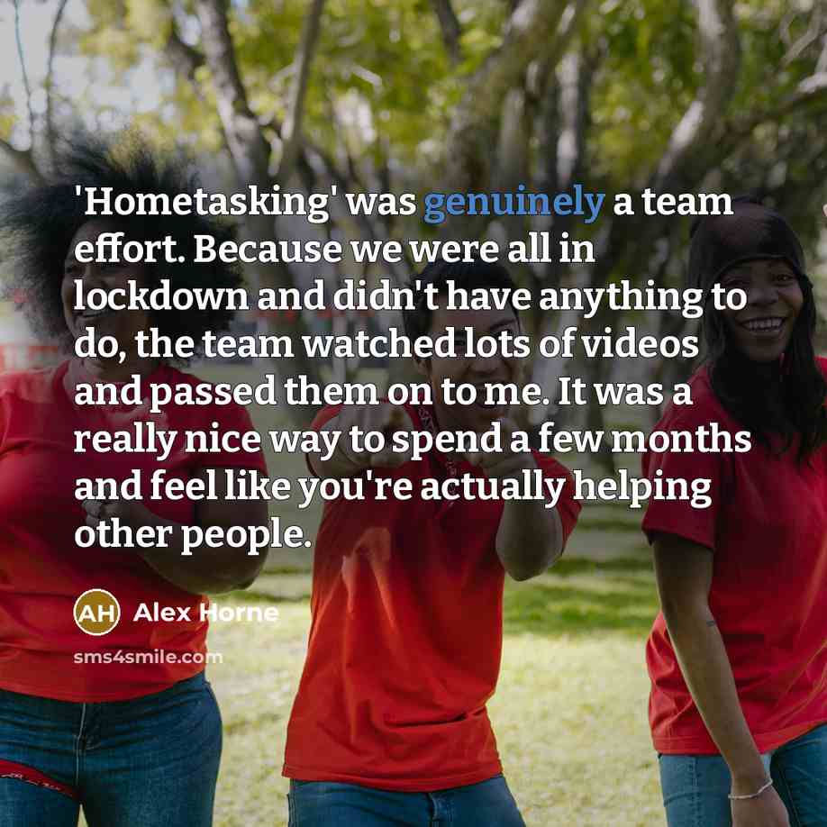 “'Hometasking' was genuinely a team effort. Because we were all in lockdown and didn't have anything to do, the team watched lots of videos and passed them on to me. It was a really nice way to spend a few months and feel like you're actually helping other people.” quote by Alex Horne
