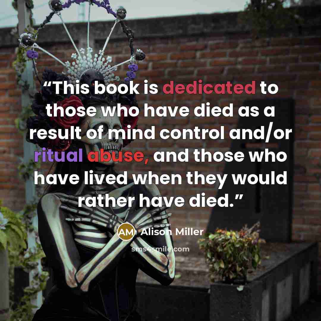 “This book is dedicated to those who have died as a result of mind control and/or ritual abuse, and those who have lived when they would rather have died.” quote by Alison Miller