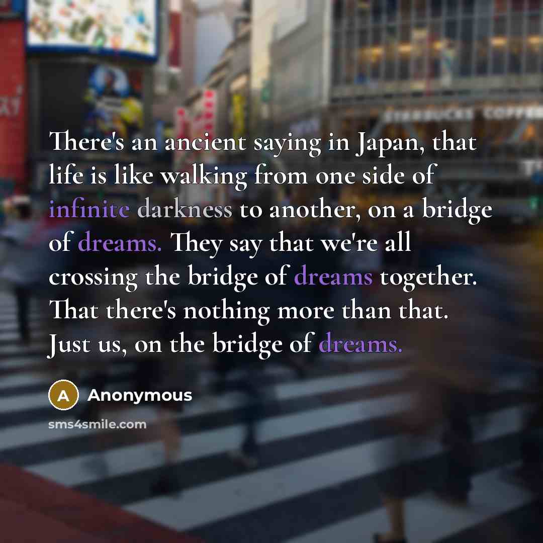 “There's an ancient saying in Japan, that life is like walking from one side of infinite darkness to another, on a bridge of dreams. They say that we're all crossing the bridge of dreams together. That there's nothing more than that. Just us, on the bridge of dreams.” quote by Anonymous
