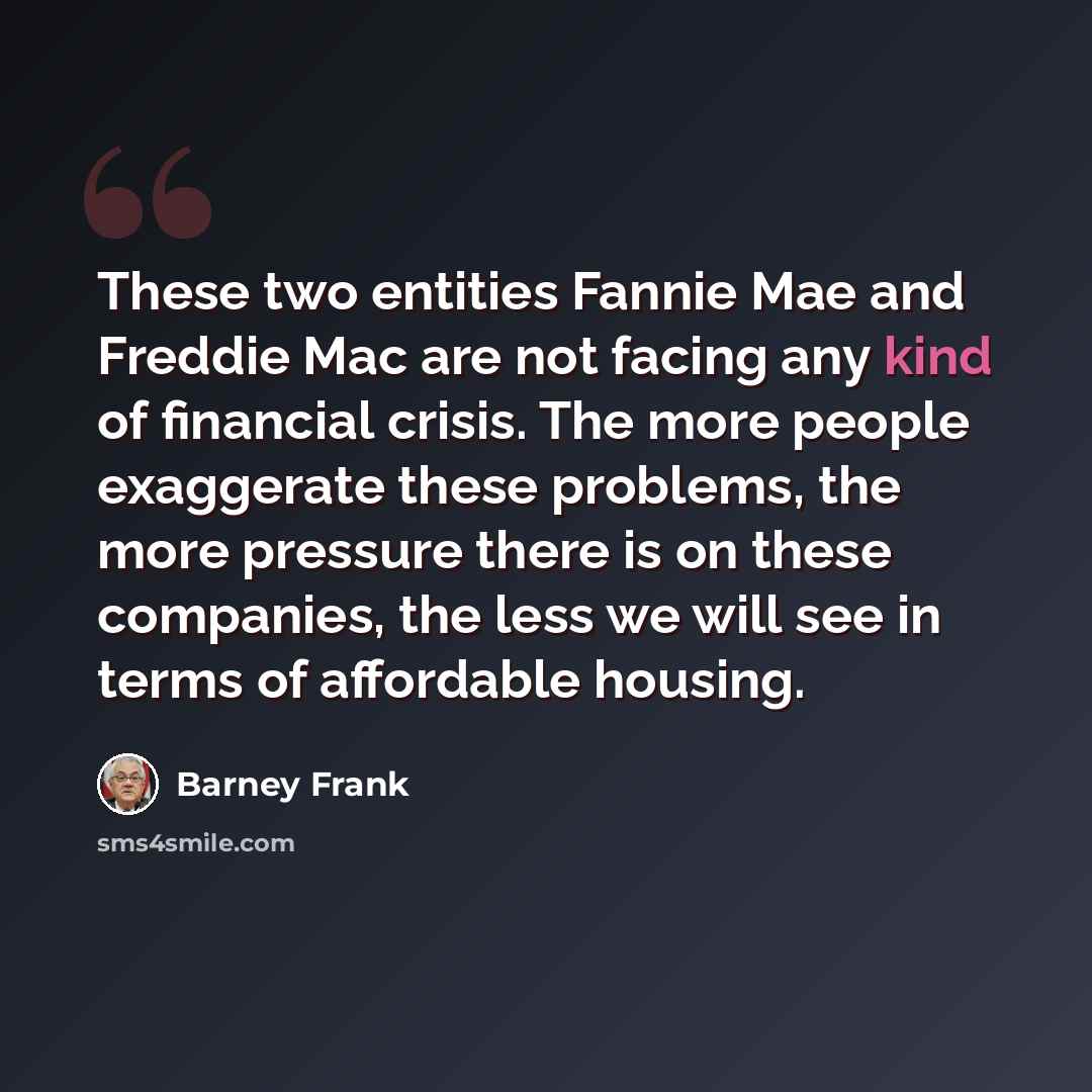 “These two entities Fannie Mae and Freddie Mac are not facing any kind of financial crisis. The more people exaggerate these problems, the more pressure there is on these companies, the less we will see in terms of affordable housing.” quote by Barney Frank