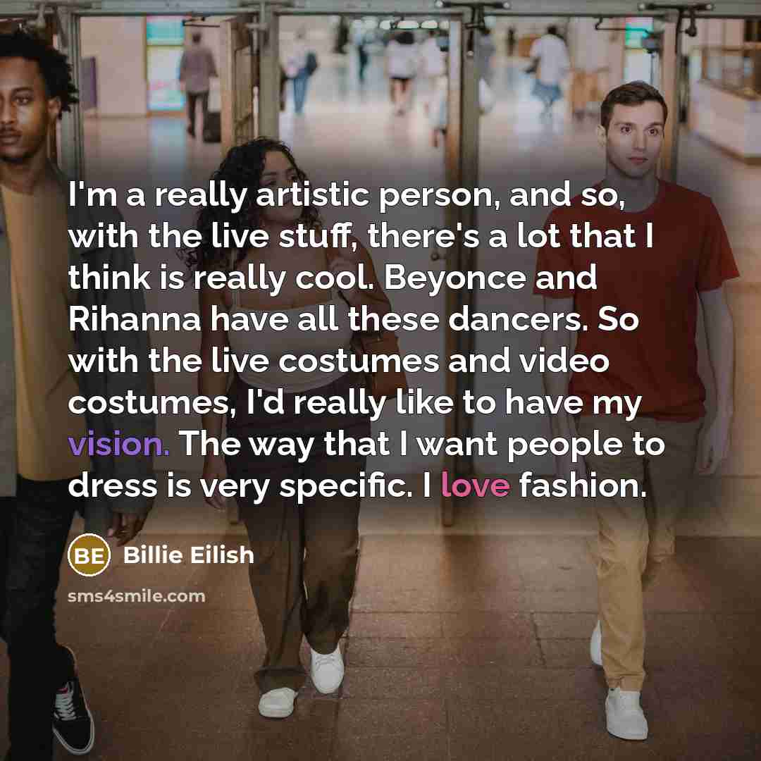 “I'm a really artistic person, and so, with the live stuff, there's a lot that I think is really cool. Beyonce and Rihanna have all these dancers. So with the live costumes and video costumes, I'd really like to have my vision. The way that I want people to dress is very specific. I love fashion.” quote by Billie Eilish