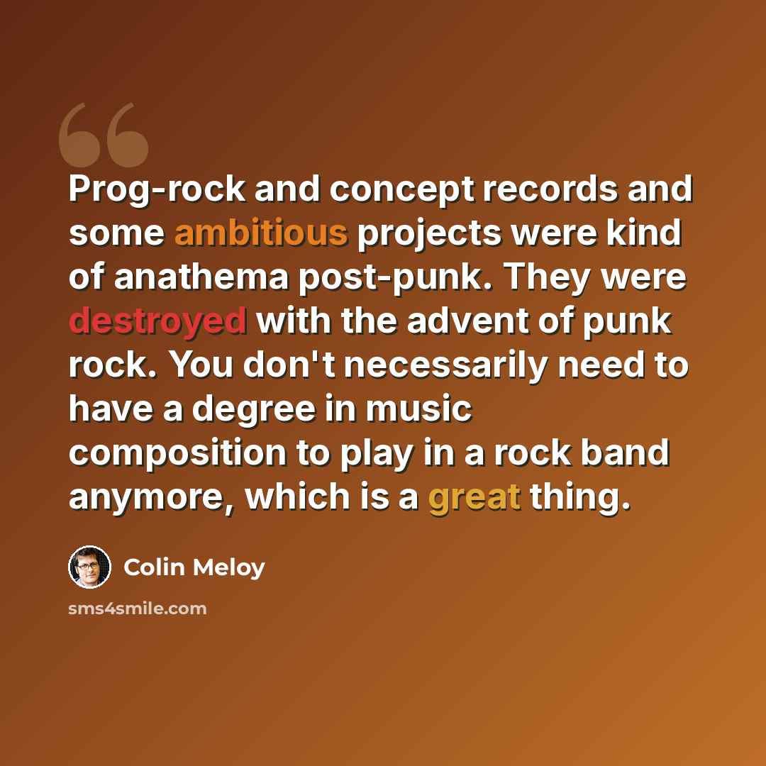 “Prog-rock and concept records and some ambitious projects were kind of anathema post-punk. They were destroyed with the advent of punk rock. You don't necessarily need to have a degree in music composition to play in a rock band anymore, which is a great thing.” quote by Colin Meloy