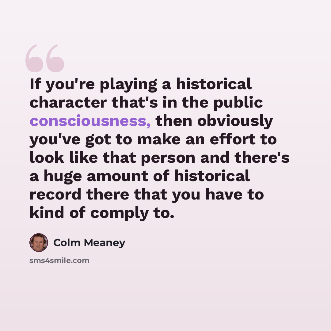 “If you're playing a historical character that's in the public consciousness, then obviously you've got to make an effort to look like that person and there's a huge amount of historical record there that you have to kind of comply to.” quote by Colm Meaney