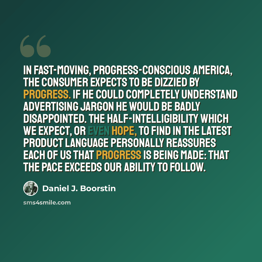 “In fast-moving, progress-conscious America, the consumer expects to be dizzied by progress. If he could completely understand advertising jargon he would be badly disappointed. The half-intelligibility which we expect, or even hope, to find in the latest product language personally reassures each…” quote by Daniel J. Boorstin
