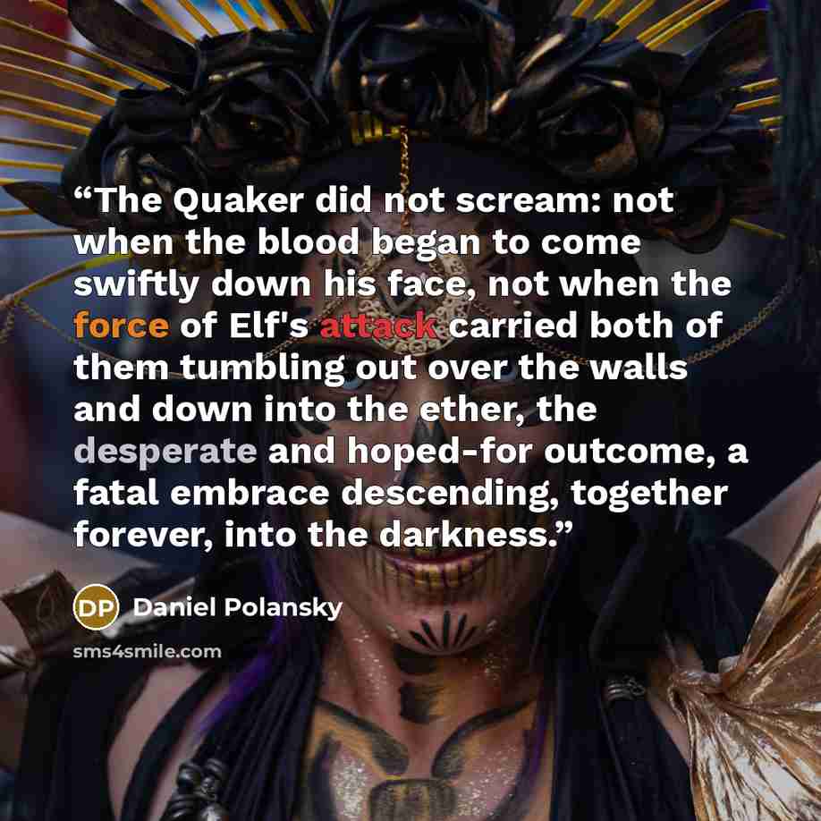 “The Quaker did not scream: not when the blood began to come swiftly down his face, not when the force of Elf's attack carried both of them tumbling out over the walls and down into the ether, the desperate and hoped-for outcome, a fatal embrace descending, together forever, into the darkness.” quote by Daniel Polansky