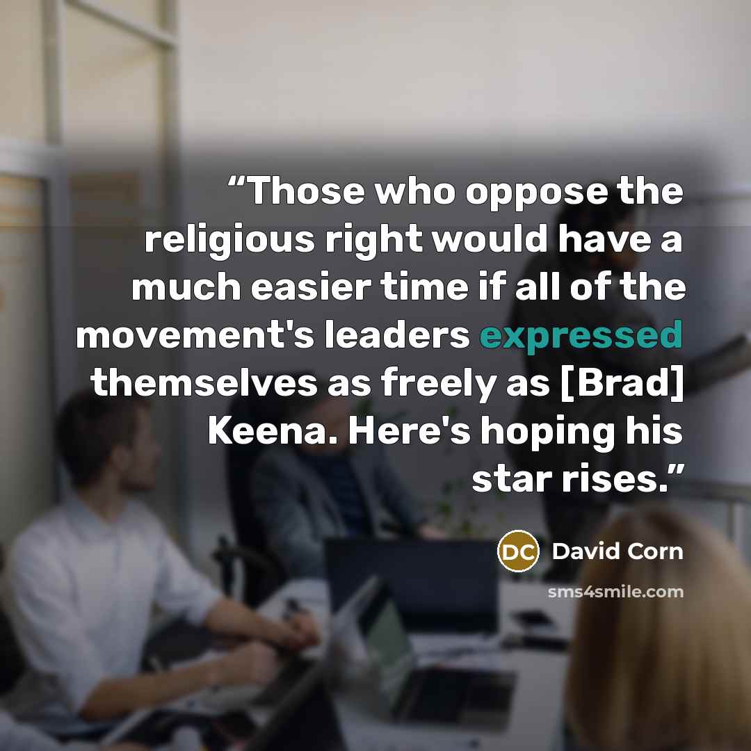 “Those who oppose the religious right would have a much easier time if all of the movement's leaders expressed themselves as freely as [Brad] Keena. Here's hoping his star rises.” quote by David Corn
