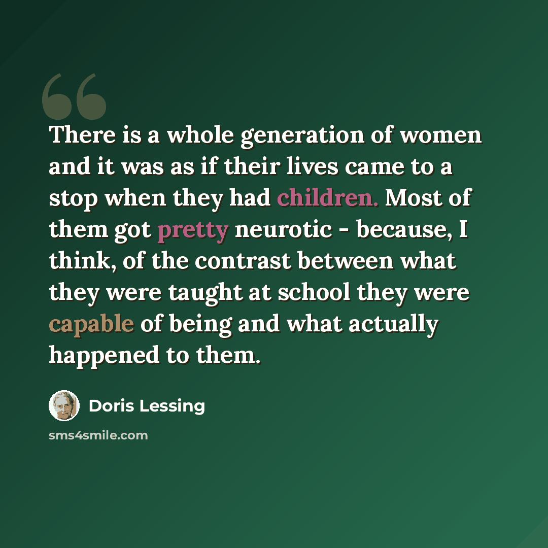 “There is a whole generation of women and it was as if their lives came to a stop when they had children. Most of them got pretty neurotic - because, I think, of the contrast between what they were taught at school they were capable of being and what actually happened to them.” quote by Doris Lessing