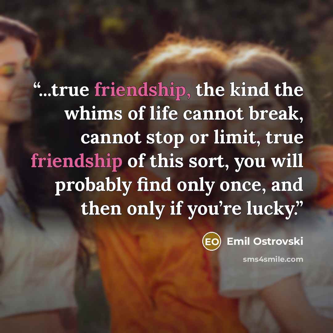 “...true friendship, the kind the whims of life cannot break, cannot stop or limit, true friendship of this sort, you will probably find only once, and then only if you’re lucky.” quote by Emil Ostrovski