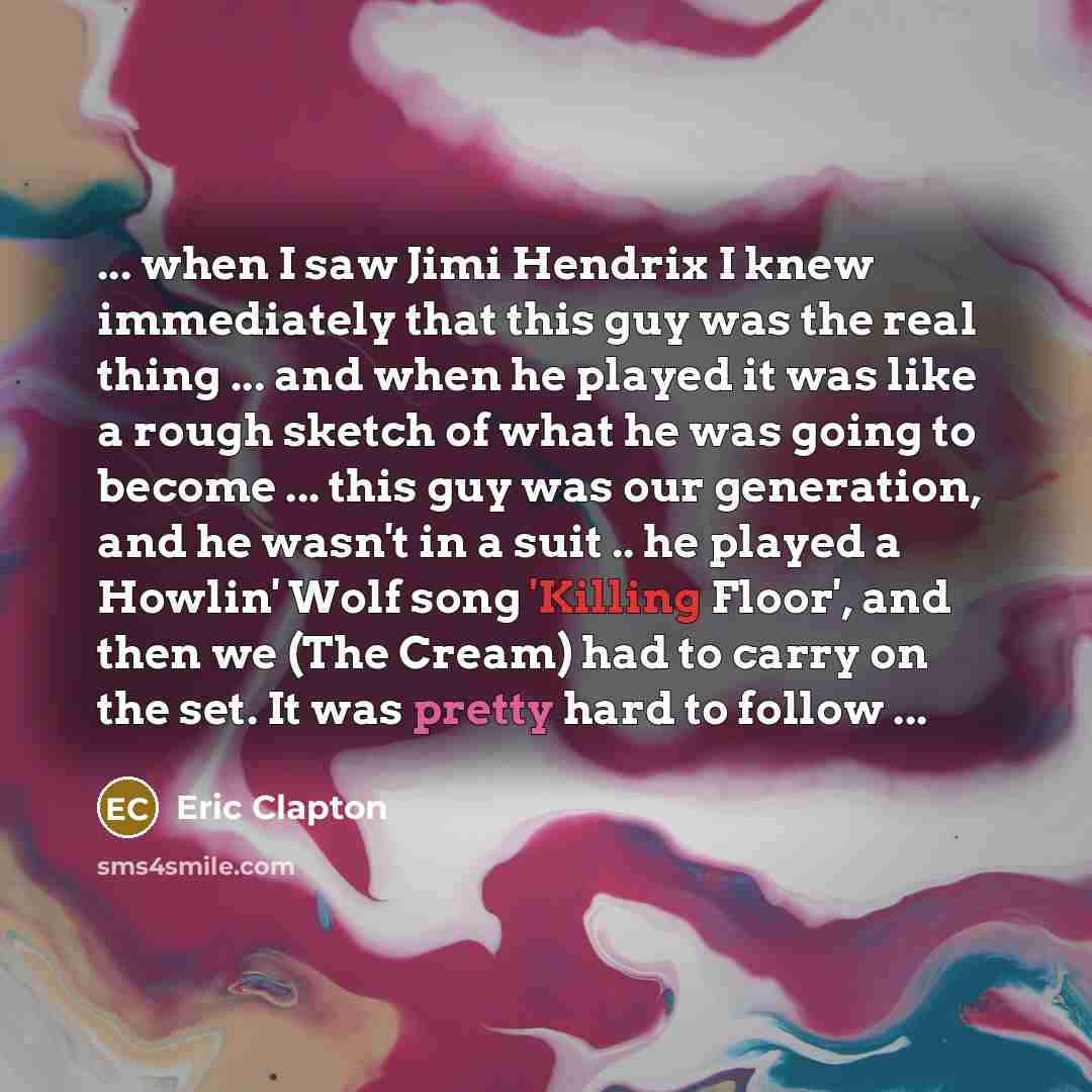 “... when I saw Jimi Hendrix I knew immediately that this guy was the real thing ... and when he played it was like a rough sketch of what he was going to become ... this guy was our generation, and he wasn't in a suit .. he played a Howlin' Wolf song 'Killing Floor', and then we (The Cream) had to…” quote by Eric Clapton