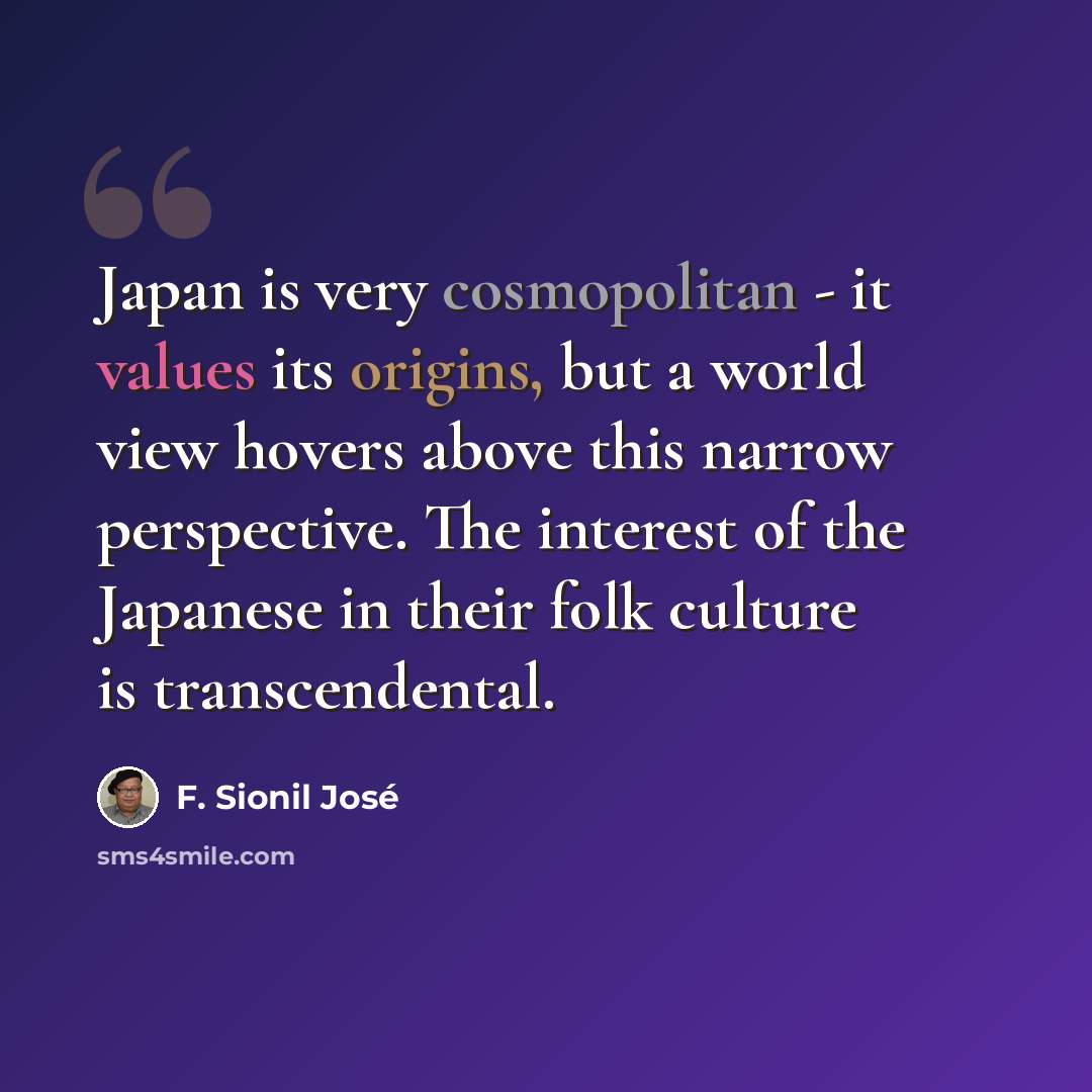 “Japan is very cosmopolitan - it values its origins, but a world view hovers above this narrow perspective. The interest of the Japanese in their folk culture is transcendental.” quote by F. Sionil Jose