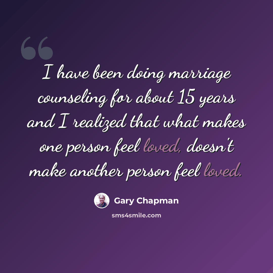“I have been doing marriage counseling for about 15 years and I realized that what makes one person feel loved, doesn't make another person feel loved.” quote by Gary Chapman