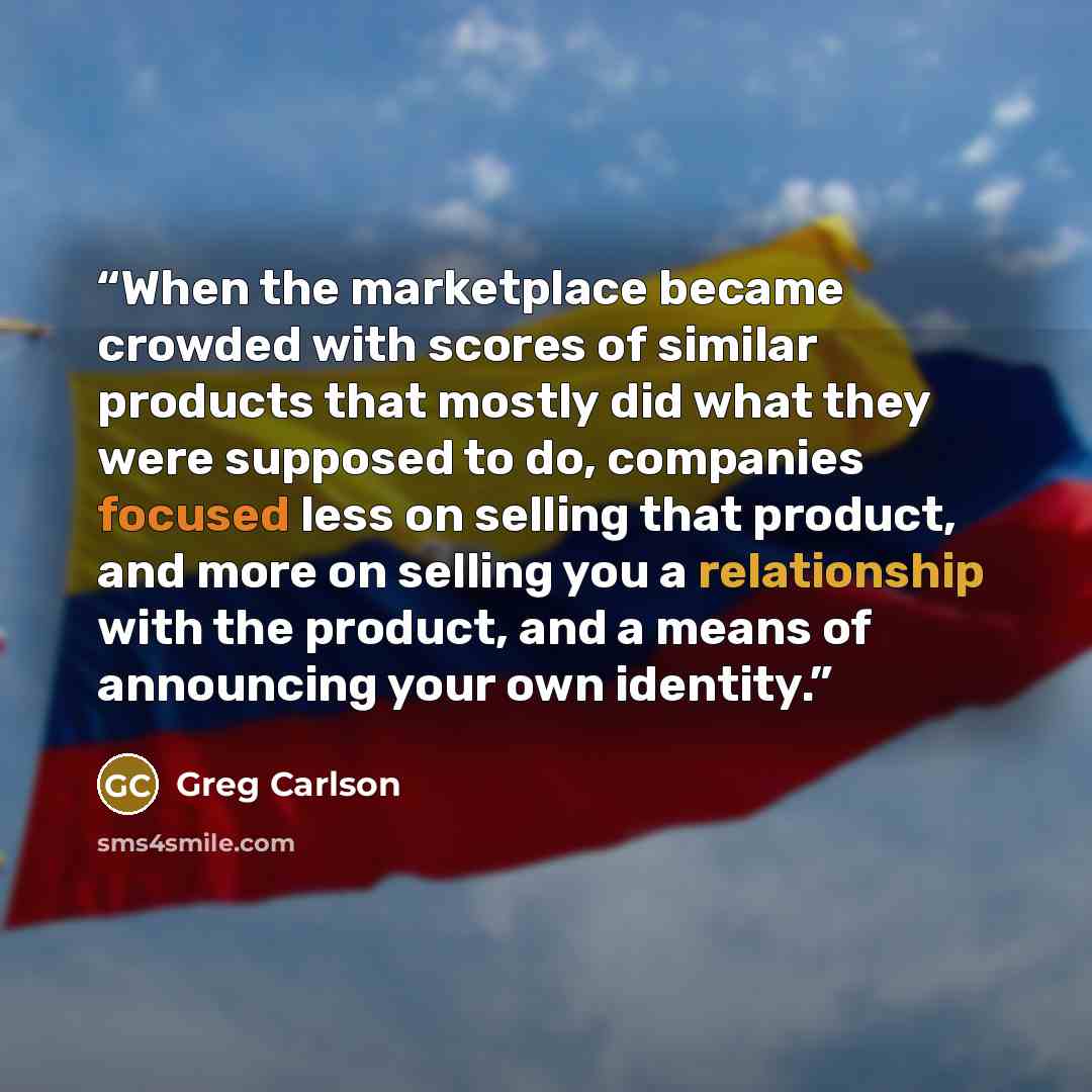 “When the marketplace became crowded with scores of similar products that mostly did what they were supposed to do, companies focused less on selling that product, and more on selling you a relationship with the product, and a means of announcing your own identity.” quote by Greg Carlson
