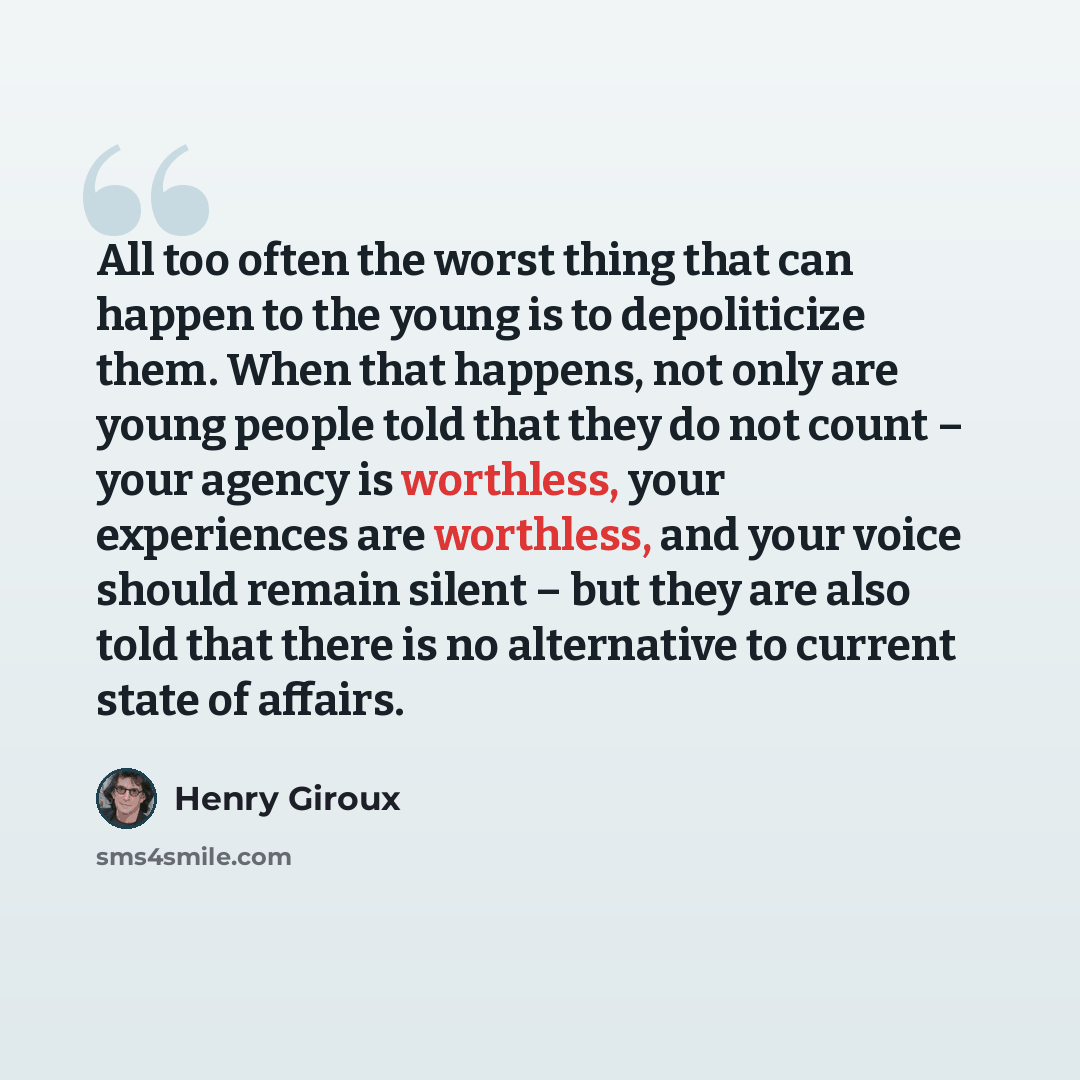 “All too often the worst thing that can happen to the young is to depoliticize them. When that happens, not only are young people told that they do not count – your agency is worthless, your experiences are worthless, and your voice should remain silent – but they are also told that there is no…” quote by Henry Giroux