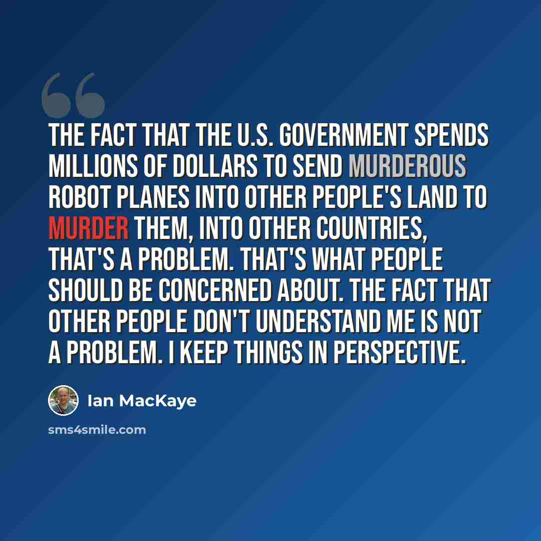 “The fact that the U.S. government spends millions of dollars to send murderous robot planes into other people's land to murder them, into other countries, that's a problem. That's what people should be concerned about. The fact that other people don't understand me is not a problem. I keep things…” quote by Ian MacKaye