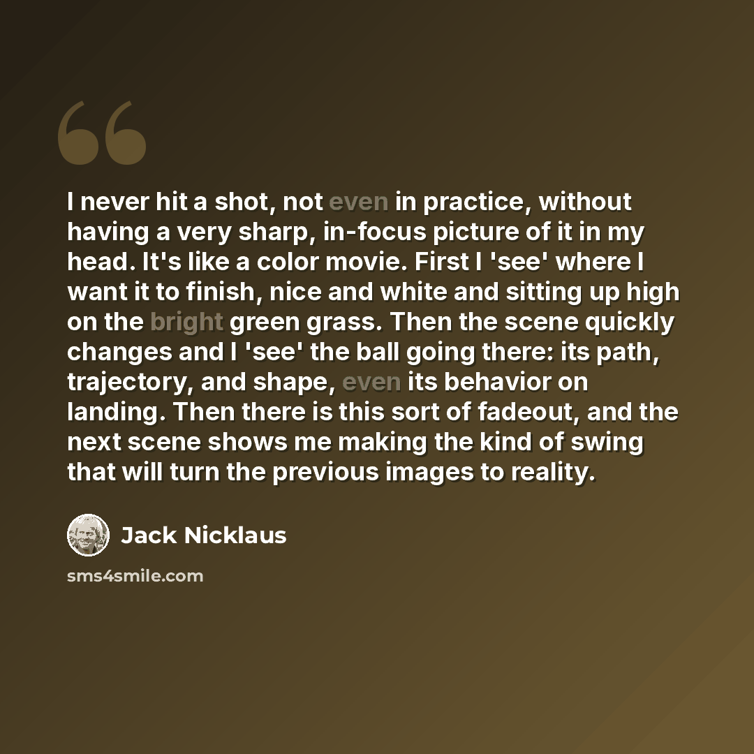 “I never hit a shot, not even in practice, without having a very sharp, in-focus picture of it in my head. It's like a color movie. First I 'see' where I want it to finish, nice and white and sitting up high on the bright green grass. Then the scene quickly changes and I 'see' the ball going there…” quote by Jack Nicklaus