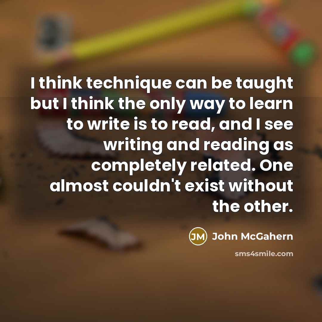 “I think technique can be taught but I think the only way to learn to write is to read, and I see writing and reading as completely related. One almost couldn't exist without the other.” quote by John McGahern