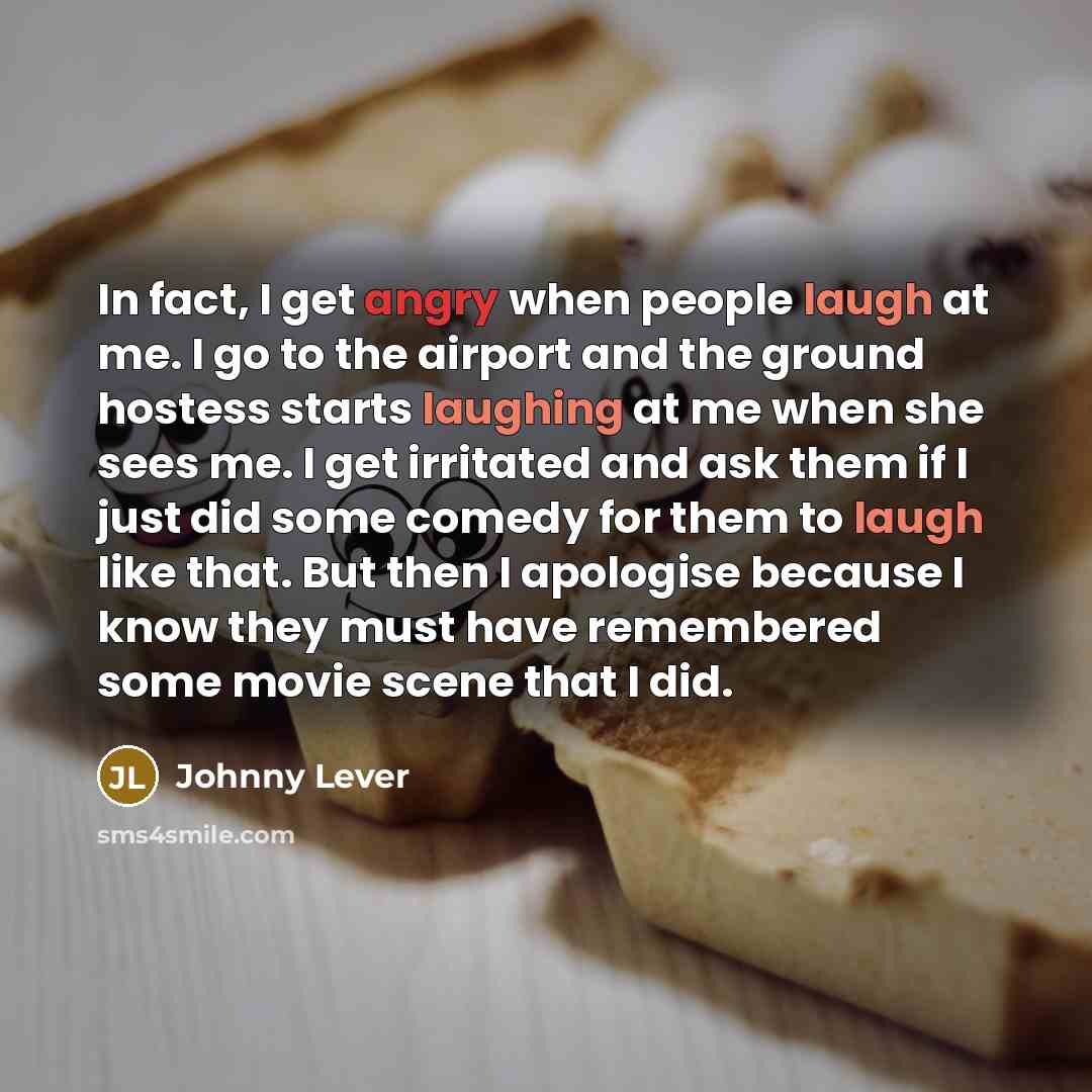 “In fact, I get angry when people laugh at me. I go to the airport and the ground hostess starts laughing at me when she sees me. I get irritated and ask them if I just did some comedy for them to laugh like that. But then I apologise because I know they must have remembered some movie scene that I…” quote by Johnny Lever