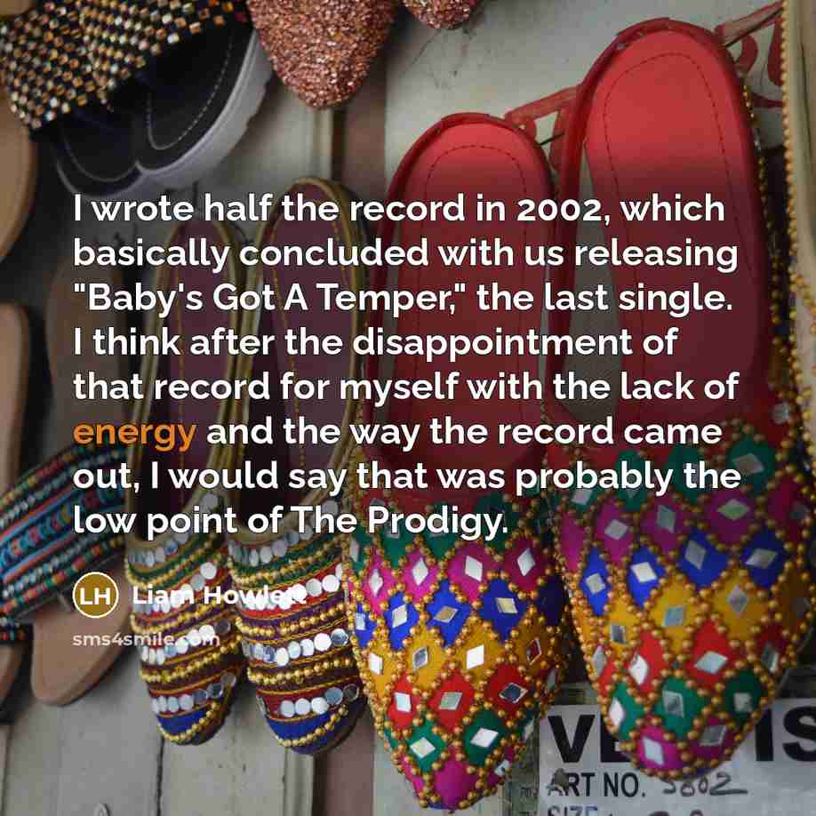 “I wrote half the record in 2002, which basically concluded with us releasing "Baby's Got A Temper," the last single. I think after the disappointment of that record for myself with the lack of energy and the way the record came out, I would say that was probably the low point of The Prodigy.” quote by Liam Howlett