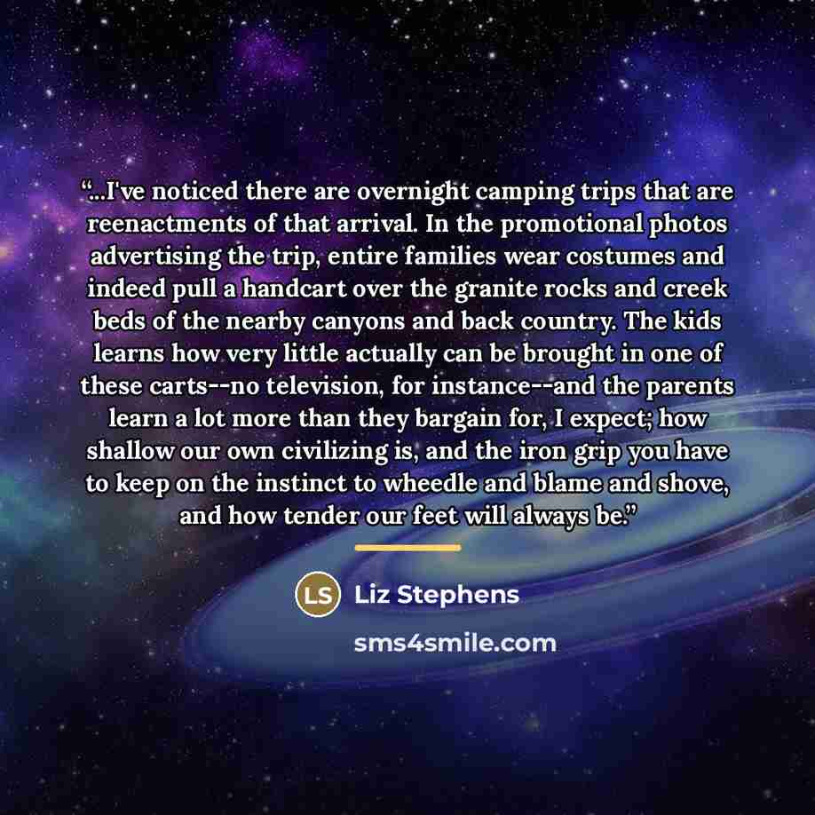 “...I've noticed there are overnight camping trips that are reenactments of that arrival. In the promotional photos advertising the trip, entire families wear costumes and indeed pull a handcart over the granite rocks and creek beds of the nearby canyons and back country. The kids learns how very…” quote by Liz Stephens