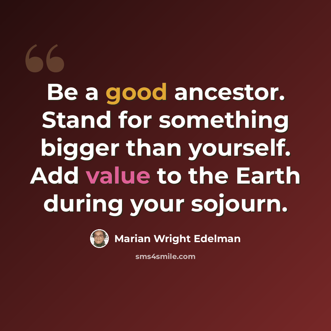 “Be a good ancestor. Stand for something bigger than yourself. Add value to the Earth during your sojourn.” quote by Marian Wright Edelman