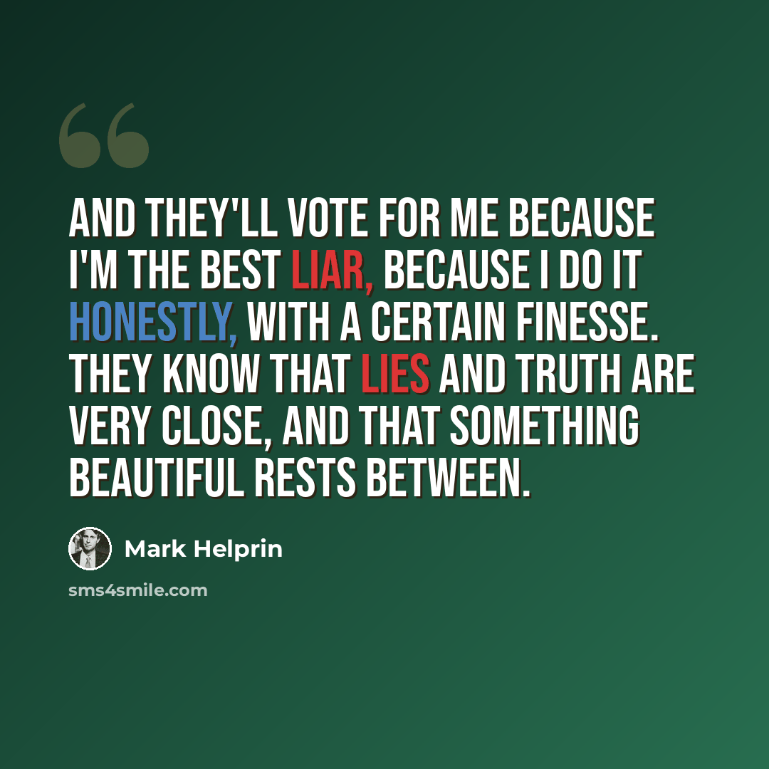“And they'll vote for me because I'm the best liar, because I do it honestly, with a certain finesse. They know that lies and truth are very close, and that something beautiful rests between.” quote by Mark Helprin
